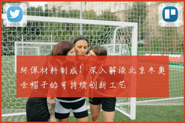 环保材料制成！深入解读北京冬奥会帽子的可持续创新工艺