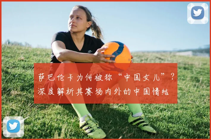 萨巴伦卡为何被称“中国女儿”?深度解析其赛场内外的中国情结