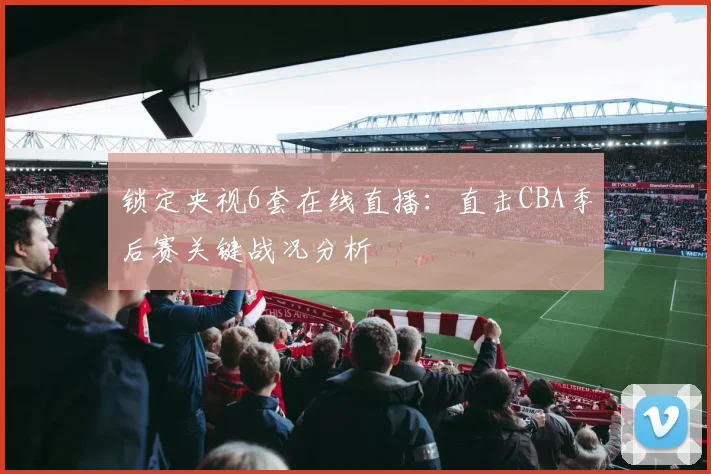 锁定央视6套在线直播:直击CBA季后赛关键战况分析