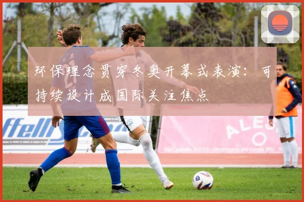 环保理念贯穿冬奥开幕式表演：可持续设计成国际关注焦点